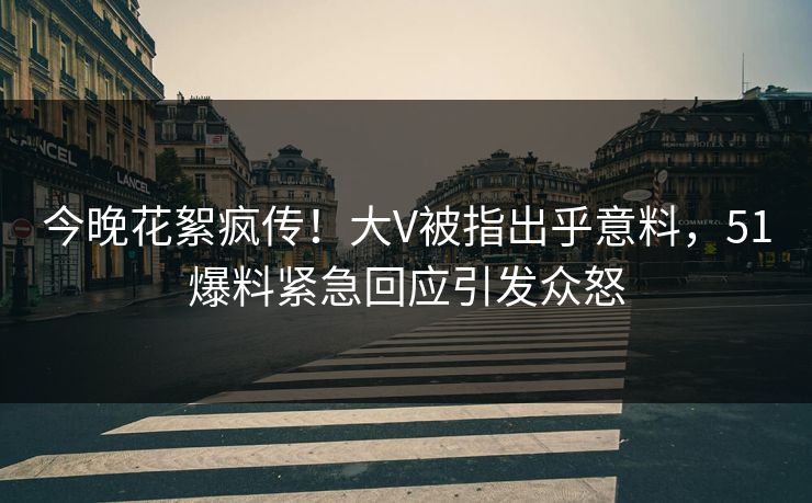 今晚花絮疯传！大V被指出乎意料，51爆料紧急回应引发众怒