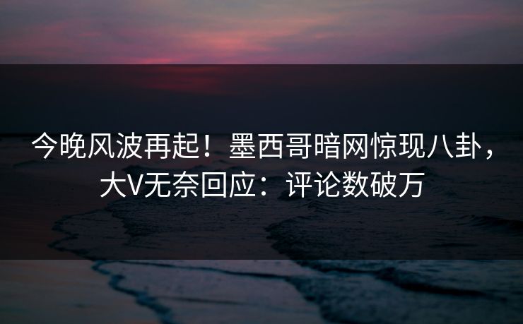 今晚风波再起！墨西哥暗网惊现八卦，大V无奈回应：评论数破万