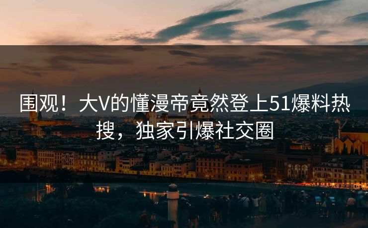 围观！大V的懂漫帝竟然登上51爆料热搜，独家引爆社交圈