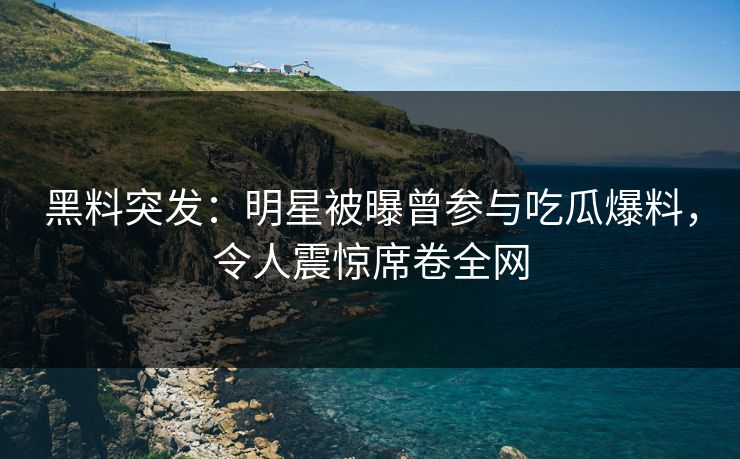 黑料突发：明星被曝曾参与吃瓜爆料，令人震惊席卷全网