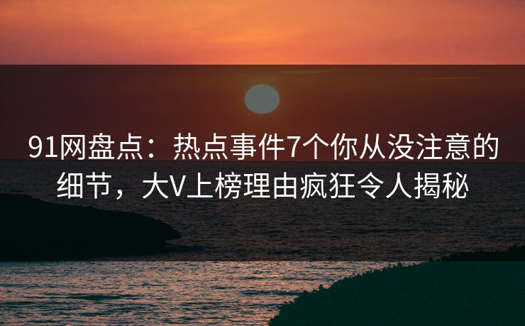 91网盘点：热点事件7个你从没注意的细节，大V上榜理由疯狂令人揭秘