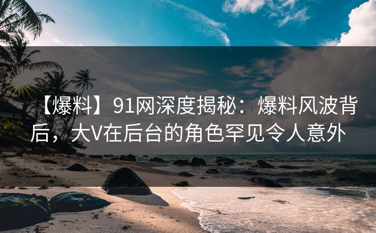 【爆料】91网深度揭秘：爆料风波背后，大V在后台的角色罕见令人意外