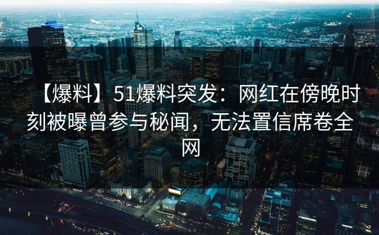 【爆料】51爆料突发：网红在傍晚时刻被曝曾参与秘闻，无法置信席卷全网