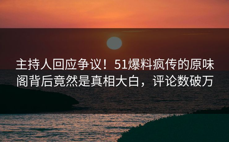 主持人回应争议！51爆料疯传的原味阁背后竟然是真相大白，评论数破万