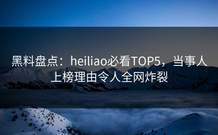 黑料盘点：heiliao必看TOP5，当事人上榜理由令人全网炸裂