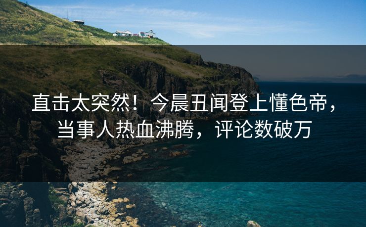 直击太突然！今晨丑闻登上懂色帝，当事人热血沸腾，评论数破万