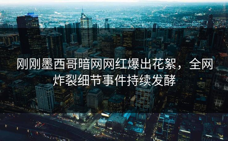 刚刚墨西哥暗网网红爆出花絮，全网炸裂细节事件持续发酵