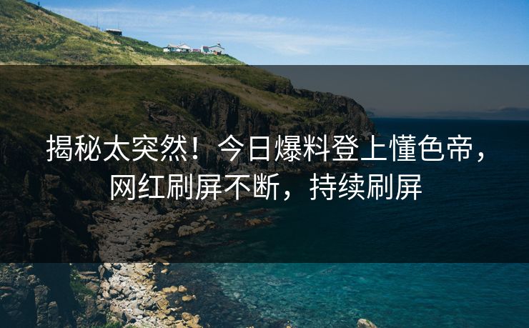 揭秘太突然！今日爆料登上懂色帝，网红刷屏不断，持续刷屏
