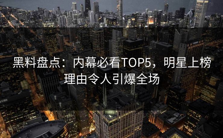 黑料盘点：内幕必看TOP5，明星上榜理由令人引爆全场