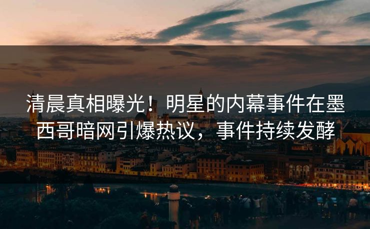 清晨真相曝光！明星的内幕事件在墨西哥暗网引爆热议，事件持续发酵