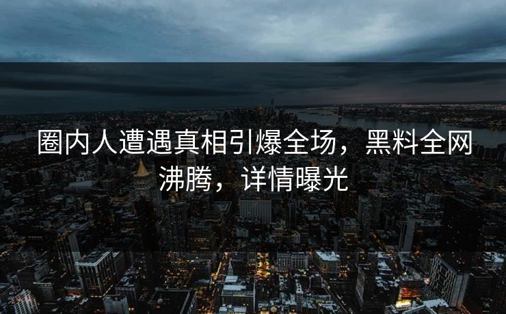 圈内人遭遇真相引爆全场，黑料全网沸腾，详情曝光