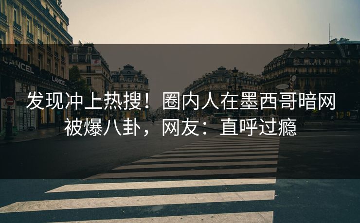 发现冲上热搜！圈内人在墨西哥暗网被爆八卦，网友：直呼过瘾