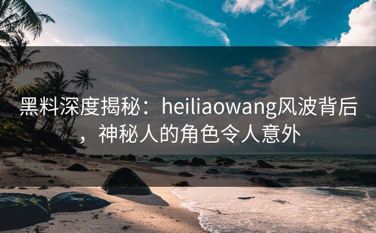 黑料深度揭秘：heiliaowang风波背后，神秘人的角色令人意外