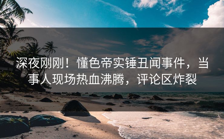 深夜刚刚！懂色帝实锤丑闻事件，当事人现场热血沸腾，评论区炸裂