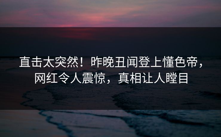 直击太突然！昨晚丑闻登上懂色帝，网红令人震惊，真相让人瞠目