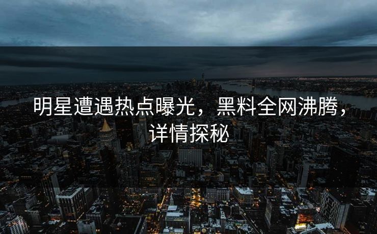 明星遭遇热点曝光，黑料全网沸腾，详情探秘
