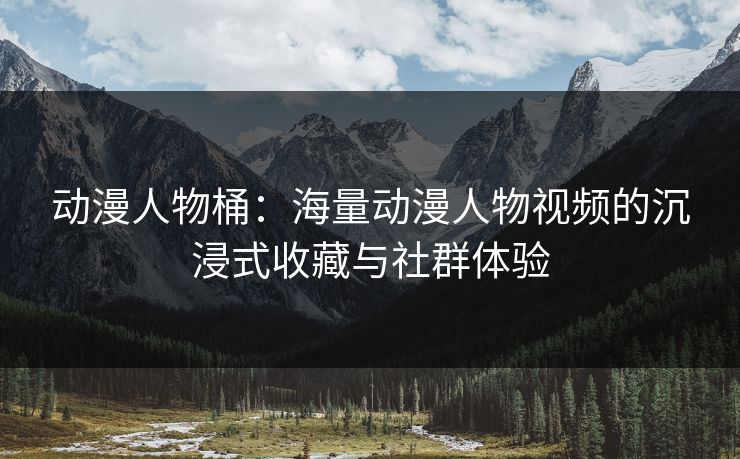 动漫人物桶：海量动漫人物视频的沉浸式收藏与社群体验