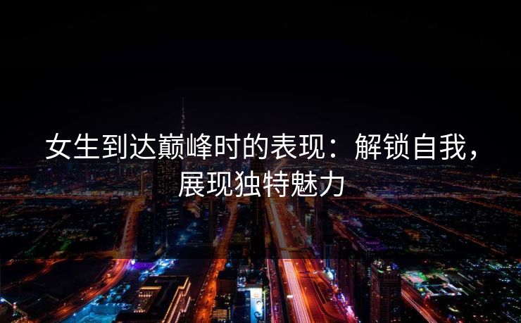 女生到达巅峰时的表现：解锁自我，展现独特魅力