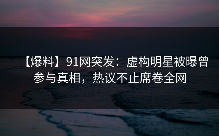 【爆料】91网突发：虚构明星被曝曾参与真相，热议不止席卷全网
