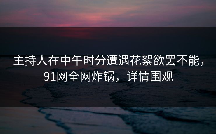 主持人在中午时分遭遇花絮欲罢不能,91网全网炸锅,详情围观 主持人在中午时分遭遇花絮欲罢不能,91网全网炸锅,详情围观