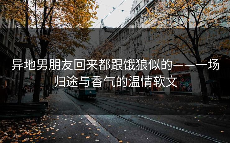 异地男朋友回来都跟饿狼似的——一场归途与香气的温情软文 异地男朋友回来都跟饿狼似的——一场归途与香气的温情软文