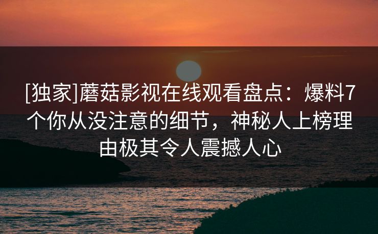 [独家]蘑菇影视在线观看盘点：爆料7个你从没注意的细节，神秘人上榜理由极其令人震撼人心