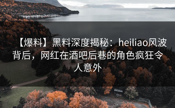 【爆料】黑料深度揭秘：heiliao风波背后，网红在酒吧后巷的角色疯狂令人意外