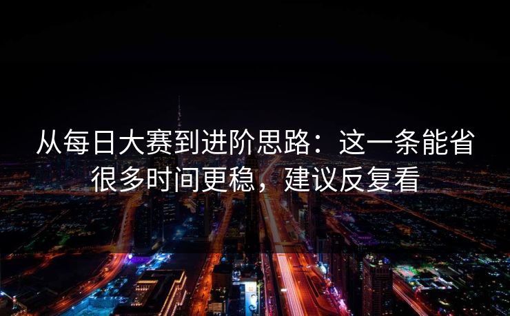 从每日大赛到进阶思路：这一条能省很多时间更稳，建议反复看