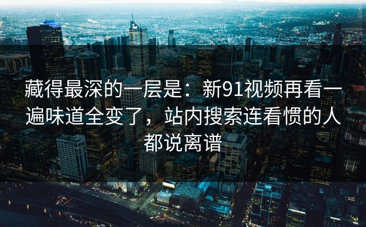 藏得最深的一层是：新91视频再看一遍味道全变了，站内搜索连看惯的人都说离谱