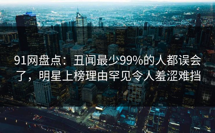 91网盘点：丑闻最少99%的人都误会了，明星上榜理由罕见令人羞涩难挡
