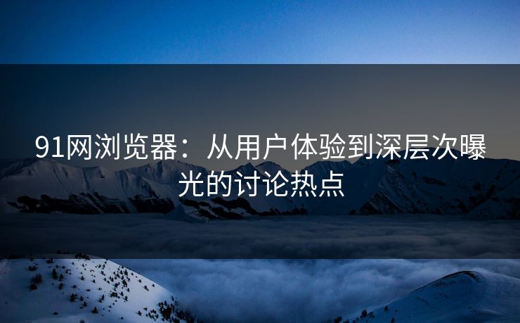91网浏览器：从用户体验到深层次曝光的讨论热点